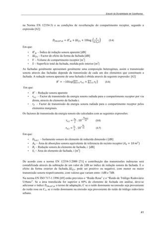 Estudo da Durabilidade de Caixilharias 
na Norma EN 12354-3) e as condições de reverberação do compartimento receptor, segundo a 
expressão [62]: 
41 
!!!!!"!! ! !!! ! !!!" ! !"!"#! ! 
!!!!!! (3.4) 
Em que: 
• !!! – Índice de redução sonora aparente [dB] 
• !!!" – Factor de efeito da forma da fachada [dB] 
• ! – Volume do compartimento receptor [m3] 
• ! – Superfície total da fachada, medida pelo interior [m2] 
As fachadas geralmente apresentam geralmente uma composição heterogénea, assim a transmissão 
sonora através das fachadas depende da transmissão de cada um dos elementos que constituem a 
fachada. A redução sonora aparente de uma fachada é obtida através da seguinte expressão: [62] 
!! 
!! ! !!"!"# !!!! 
!! 
!! ! !! 
!! (3.5) 
Em que: 
• !! – Redução sonora aparente 
• !!!!! – Factor de transmissão da energia sonora radiada para o compartimento receptor por via 
direta, através do elemento de fachada i. 
• !!! – Factor de transmissão da energia sonora radiada para o compartimento receptor pelos 
elementos marginais. 
Os factores de transmissão da energia sonora são calculados com as seguintes expressões: 
!!!! ! !! 
! !! !"! 
!!!!!! 
!" (3.6) 
!!!! ! !! 
! !! !"! 
!! 
!" (3.7) 
Em que: 
• !!!!!! – Isolamento sonoro do elemento de reduzida dimensão i [dB] 
• !! – Área de absorçãoo sonora equivalente de referencia do recinto receptor (!! ! !"!!!! 
• !! – Redução sonora do elemento de fachada, i [dB] 
• !! – Área do elemento de fachada, i [m2] 
De acordo com a norma EN 12354-3:2000 [71] a contribuição das transmissões indirectas será 
contabilizada através da subtração de um valor de 2dB ao índice de redução sonora da fachada. E o 
efeito da forma exterior da fachada,!!!!", pode ser positivo ou negativo, com menor ou maior 
transmissão sonora respetivamente, com valores que variam entre -1dB e 7dB. 
Na norma EN ISO 717-1:1996 [69] estão previstos o “Ruído Rosa” e o “Ruído de Tráfego Rodoviário 
Urbano”. Se a área translúcida for superior a 60% do elemento de fechada em análise, deve-se 
adicionar o índice !!!!!"!! o termo de adaptação, C se o ruído dominante na emissão seja proveniente 
do ruído rosa ou Ctr, se o ruído dominante na emissão seja proveniente do ruído de tráfego rodoviário 
urbano. 
 