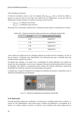 Estudo da Durabilidade de Caixilharias 
3.9.2. CRITÉRIOS DE SELEÇÃO 
O índice de isolamento sonoro a sons de condução aérea,!!!!!!"!!, entre o exterior do edifício e 
quartos ou zonas de estar de outro fogo, para edifícios de uso habitacional, ou que para além de 
habitacional se destine também ao comércio ou serviços, deverá ser [62]: 
42 
• !!!!!"!! $ 33 dB para zonas mistas 
• !!!!!"!!! $ 28 dB para zonas acessíveis. 
De acordo com a certificação Acotherm [45] o isolamento acústico pode ser classificado em 4 classes: 
Quadro 3.20 – Classes de isolamento acústico de acordo com a certificação Acotherm [45]. 
R em dB Classes de força de manobra 
! 28 Classe AC 1 
! 33 Classe AC 2 
! 36 Classe AC 3 
! 40 Classe AC 4 
Estes critérios de seleção devem ser utilizados aquando da escolha inicial da caixilharia, ou seja, na 
fase de projeto. O fabricante deve disponibilizar esta informação para que o utilizador faça uma 
escolha acertada, segundo este critério. 
No âmbito deste trabalho, e de acordo com a metodologia de estudo elaborada, estes critérios de 
seleção não são contemplados, uma vez que a inspeção é feita após um determinado período de tempo 
da instalação. Não obstante, o cumprimento destes critérios de avaliação influenciam a garantia de 
durabilidade da caixilharia, sendo por isso referenciados neste capítulo. 
A imagem que se segue foi retirada de um catálogo de caixilharias de alumínio, e demonstra como os 
fabricantes disponibilizam esta informação. 
Fig. 3.12 – Exemplo da classificação do desempenho acústico [95]. 
3.10. VENTILAÇÃO 
Uma das principais funções das caixilharias é a de promover a ventilação natural entre o interior e o 
exterior de um compartimento, como recurso para o controlo da temperatura e da qualidade do ar 
interior. Ao ventilar, estamos a renovar o ar interior, o que contribui, entre outros aspetos para as 
 