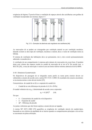 Estudo da Durabilidade de Caixilharias 
exigências de higiene. É possível fazer a ventilação de espaços através das caixilharias com grelhas de 
ventilação incorporadas nas mesmas, figura 3.7. 
43 
Fig. 3.13 – Exemplos de aberturas auto reguláveis nas caixilharias [44]. 
As renovações de ar podem ser conseguidas por ventilação natural ou por ventilação mecânica. 
Quando existem os dois tipos de ventilação, mecânica e natural, dá-se o nome de ventilação mista ou 
híbrida. 
O sistema de ventilação das habitações deve ser permanente, isto é, deve existir permanentemente 
admissão e exaustão de ar. 
A ventilação de um compartimento é expressa pelo número de renovações de ar por hora. O produto 
deste com volume dos espaços resulta no caudal de renovação de ar em m3/h. De acordo com o 
RCCTE [20] , a taxa de renovação é variável com um limite inferior mínimo admissível de 0,6 RPH. 
3.10.1. ENSAIOS E CLASSIFICAÇÃO 
Os dispositivos de passagem de ar integrados numa janela ou numa porta exterior devem ser 
submetidos a ensaios de acordo com a norma EN 13141-1:2004. Os resultados dos ensaios encontram-se 
na mesma norma e estes devem incluir [25]: 
Características de caudal de ar (!) e o expoente de caudal (!): 
• Caudal de ar com diferenças de pressão (4, 8,10 e 20 Pa) 
O caudal volúmico de ar !!, é determinado de acordo com a expressão: 
!! ! !!!!!!! (3.8) 
Em que: 
• ! – Característica de caudal de ar do dispositivo 
• ! – Expoente de caudal 
• !! – Diferença de pressão 
As juntas e aberturas que não forem sujeitas a ensaio devem ser tapadas. 
A norma NP 1037-1:2002 [72] quantifica as exigências de ventilação através de caudais-tipos, 
baseando-se em critérios de qualidade do ar interior quando os compartimentos principais e de serviço 
se encontram em plena utilização. 
 