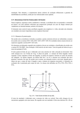 Estudo da Durabilidade de Caixilharias 
instalação. Não obstante, o cumprimento destes critérios de avaliação influenciam a garantia de 
durabilidade da caixilharia, sendo por isso referenciados neste capítulo. 
3.11. SEGURANÇA CONTRA VANDALISMO E INTRUSÃO 
Nesta exigência, segurança contra vandalismo e intrusão, a caixilharia deve ser projetada e construída 
de forma a ter uma robustez suficiente que proporcione proteção em caso de ataque manual por 
vandalismo ou intrusão humana, animal e de insectos. 
O elemento mais sensível numa caixilharia segundo esta exigência é o vidro, devendo este elemento 
ser estudado com maior importância nesta exigência funcional 
3.11.1. ENSAIOS E CLASSIFICAÇÃO 
De acordo com a resistência à intrusão, as janelas e portas exteriores devem ser submetidas a ensaios 
de acordo com as normas ENV 1628, ENV 1629 e ENV 1630. Os resultados destes ensaios devem ser 
expressos segundo a norma ENV 1627 [25]. 
Os elementos envidraçados segundo esta exigência, devem ser avaliados e classificados de acordo com 
a norma EN 356:2000 . Esta avaliação é feita através de dois testes: Teste da queda de bolas de aço e 
teste do machado [37,62]. 
O teste queda de bolas de aço é elaborado com uma amostra de vidro colocada na horizontal. Esta 
sofre choques de 3 ou 9 bolas de 4 kg. A altura da queda e o número de bolas largadas variam 
segundo a classe. Quando as bolas são largadas, os pontos de impacto, formam no centro da amostra 
um triângulo. Ao último impacto, da última bola (de 3 ou 9), a amostra em avaliação não deve 
penetrar a amostra. Ou seja, de acordo com a norma, um elemento resiste a este teste, quando para a 
altura em que o corpo de teste é largado e para o número de impactos necessário, o elemento em 
avaliação não é penetrado pelo corpo de teste. As classes são definidas em P1A, P2A, P3A, P4A e 
P5A. 
45 
Fig. 3.14 – Teste Queda de Bolas de Aço [62]. 
O teste do machado é elaborado com a amostra de vidro na vertical. Esta sofre choques de um 
mecanismo equipado com uma massa. De seguida com um machado é feita uma abertura 40 x 40 cm 
 