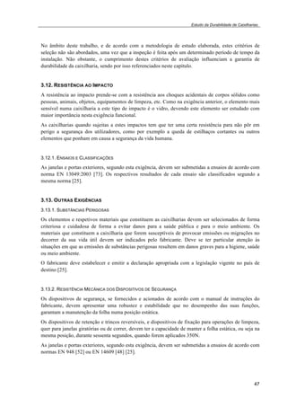 Estudo da Durabilidade de Caixilharias 
No âmbito deste trabalho, e de acordo com a metodologia de estudo elaborada, estes critérios de 
seleção não são abordados, uma vez que a inspeção é feita após um determinado período de tempo da 
instalação. Não obstante, o cumprimento destes critérios de avaliação influenciam a garantia de 
durabilidade da caixilharia, sendo por isso referenciados neste capítulo. 
3.12. RESISTÊNCIA AO IMPACTO 
A resistência ao impacto prende-se com a resistência aos choques acidentais de corpos sólidos como 
pessoas, animais, objetos, equipamentos de limpeza, etc. Como na exigência anterior, o elemento mais 
sensível numa caixilharia a este tipo de impacto é o vidro, devendo este elemento ser estudado com 
maior importância nesta exigência funcional. 
As caixilharias quando sujeitas a estes impactos tem que ter uma certa resistência para não pôr em 
perigo a segurança dos utilizadores, como por exemplo a queda de estilhaços cortantes ou outros 
elementos que ponham em causa a segurança da vida humana. 
3.12.1. ENSAIOS E CLASSIFICAÇÕES 
As janelas e portas exteriores, segundo esta exigência, devem ser submetidas a ensaios de acordo com 
norma EN 13049:2003 [73]. Os respectivos resultados de cada ensaio são classificados segundo a 
mesma norma [25]. 
3.13. OUTRAS EXIGÊNCIAS 
3.13.1. SUBSTÂNCIAS PERIGOSAS 
Os elementos e respetivos materiais que constituem as caixilharias devem ser selecionados de forma 
criteriosa e cuidadosa de forma a evitar danos para a saúde pública e para o meio ambiente. Os 
materiais que constituem a caixilharia que forem susceptíveis de provocar emissões ou migrações no 
decorrer da sua vida útil devem ser indicados pelo fabricante. Deve se ter particular atenção às 
situações em que as emissões de substâncias perigosas resultem em danos graves para a higiene, saúde 
ou meio ambiente. 
O fabricante deve estabelecer e emitir a declaração apropriada com a legislação vigente no país de 
destino [25]. 
3.13.2. RESISTÊNCIA MECÂNICA DOS DISPOSITIVOS DE SEGURANÇA 
Os dispositivos de segurança, se fornecidos e acionados de acordo com o manual de instruções do 
fabricante, devem apresentar uma robustez e estabilidade que no desempenho das suas funções, 
garantam a manutenção da folha numa posição estática. 
Os dispositivos de retenção e trincos reversíveis, e dispositivos de fixação para operações de limpeza, 
quer para janelas giratórias ou de correr, devem ter a capacidade de manter a folha estática, ou seja na 
mesma posição, durante sessenta segundos, quando forem aplicados 350N. 
As janelas e portas exteriores, segundo esta exigência, devem ser submetidas a ensaios de acordo com 
normas EN 948 [52] ou EN 14609 [48] [25]. 
47 
 