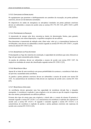 Estudo da Durabilidade de Caixilharias 
3.13.3. CAPACIDADE DE DESBLOQUEIO 
Os equipamentos que permitem o desbloqueamento em caminhos de evacuação, em portas pedonais 
exteriores, devem ser devidamente assinalados. 
Os dispositivos de saídas de emergência ou anti-pânico instalados em portas pedonais exteriores 
devem ser submetidos a ensaios de acordo coma as normas EN 179, EN 1125, prEN 13633 e prEN 
13637 [25]. 
3.13.4. PROPRIEDADE DE RADIAÇÃO 
A transmissão de energia solar deve encontrar-se dentro de determinados limites, para garantir, 
simultaneamente com outras disposições, o equilíbrio energético de um edifício. 
Para determinar a transmissão de radiação solar, (fator solar, valor !), e a transumância luminosa de 
envidraçados, estes devem ser submetidas a ensaios segundo as normas EN 410 e EN 13363-1, ou pela 
norma de cálculo EN 13363-2 [25]. 
3.13.5. DESEMPENHO AO FOGO EXTERIOR 
O desempenho ao fogo dos materiais de construção, é capacidade de resistência que estes oferecem ao 
fogo até que sejam consumidos pelas chamas. 
As janelas de cobertura, devem ser submetidas a ensaios de acordo com norma ENV 1187. Os 
respectivos resultados de ensaio são classificados segundo norma EN 13501-5 [25]. 
3.13.6. RESISTÊNCIA À BALA 
Apesar de se tratar de uma ocorrência com pouca probabilidade de acontecer, a resistência à bala deve 
ser prevista e acautelada numa caixilharia. 
As janelas e portas pedonais exteriores devem ser submetidas a ensaios de acordo com norma EN 
1523. As características de resistência à bala devem ser expressas de acordo com a norma EN 1522 
[25]. 
3.13.7. RESISTÊNCIA Á EXPLOSÃO 
As caixilharias devem apresentar uma boa capacidade de resistência elevada face a situações 
emergentes. A resistência à explosão é uma exigência a ter em conta no que diz respeito à segurança 
dos seus utentes, principalmente em edifícios públicos. 
Existem dois tipos de ensaio para esta exigência, o shock tube e o ensaio de alcance O primeiro é 
ensaiado segundo a norma EN 13124-1 e as características de resistência à explosão são expressas de 
acordo com a norma EN 13123-1. O segundo é ensaiado segundo a norma EN 13124-2 e as 
características de resistência à explosão de janelas e portas pedonais exteriores são expressas de 
acordo com a norma EN 13123-2 [25]. 
48 
 