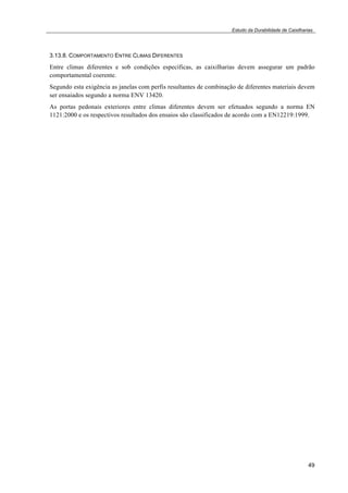 Estudo da Durabilidade de Caixilharias 
3.13.8. COMPORTAMENTO ENTRE CLIMAS DIFERENTES 
Entre climas diferentes e sob condições específicas, as caixilharias devem assegurar um padrão 
comportamental coerente. 
Segundo esta exigência as janelas com perfis resultantes de combinação de diferentes materiais devem 
ser ensaiados segundo a norma ENV 13420. 
As portas pedonais exteriores entre climas diferentes devem ser efetuados segundo a norma EN 
1121:2000 e os respectivos resultados dos ensaios são classificados de acordo com a EN12219:1999. 
49 
 