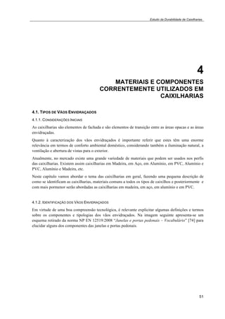 Estudo da Durabilidade de Caixilharias 
4 
MATERIAIS E COMPONENTES 
CORRENTEMENTE UTILIZADOS EM 
CAIXILHARIAS 
4.1. TIPOS DE VÃOS ENVIDRAÇADOS 
4.1.1. CONSIDERAÇÕES INICIAIS 
As caixilharias são elementos de fachada e são elementos de transição entre as áreas opacas e as áreas 
envidraçadas. 
Quanto à caracterização dos vãos envidraçados é importante referir que estes têm uma enorme 
relevância em termos de conforto ambiental doméstico, considerando também a iluminação natural, a 
ventilação e abertura de vistas para o exterior. 
Atualmente, no mercado existe uma grande variedade de materiais que podem ser usados nos perfis 
das caixilharias. Existem assim caixilharias em Madeira, em Aço, em Alumínio, em PVC, Alumínio e 
PVC, Alumínio e Madeira, etc. 
Neste capítulo vamos abordar o tema das caixilharias em geral, fazendo uma pequena descrição de 
como se identificam as caixilharias, materiais comuns a todos os tipos de caixilhos e posteriormente e 
com mais pormenor serão abordadas as caixilharias em madeira, em aço, em alumínio e em PVC. 
4.1.2. IDENTIFICAÇÃO DOS VÃOS ENVIDRAÇADOS 
Em virtude de uma boa compreensão tecnológica, é relevante explicitar algumas definições e termos 
sobre os componentes e tipologias dos vãos envidraçados. Na imagem seguinte apresenta-se um 
esquema retirado da norma NP EN 12519:2008 “Janelas e portas pedonais – Vocabulário” [74] para 
elucidar alguns dos componentes das janelas e portas pedonais. 
51 
 