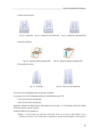 Estudo da Durabilidade de Caixilharias 
53 
• Janela vertical exterior 
Fig. 4.2 - Janela [76] Fig. 4.3 - Janela com vidro inferior [76] Fig. 4.4 - Janela com vidro lateral [76] 
• Janela de cobertura 
Fig. 4.5 - Janela de cobertura giratória [76] Fig. 4.6 - Janela de cobertura projetante [76] 
• Porta pedonal exterior 
Fig. 4.7 – Porta [76]. Fig. 4.8 - Porta com vidro lateral [76]. 
O uso dos vãos envidraçados pode ser privado ou público. 
As persianas nos vãos envidraçados podem ser identificadas como [75]: 
• Com caixa de estore incorporada 
• Sem caixa de estore incorporada. 
Segundo o número de folhas móveis/ fixas podem ter uma, duas,.. E a localização relativa das folhas 
fixas (fixo interior, exterior, lateral). 
O tipo de folhas móveis podem ser: 
• Batente - É uma janela com abertura tradicional. Pode ser de uma ou duas folhas, com a 
abertura no interior. Este sistema abre-se mediante a rotação de um manípulo. Caracteriza-se 
 