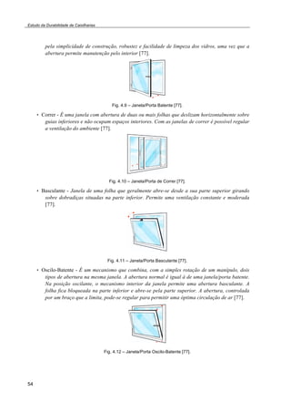 Estudo da Durabilidade de Caixilharias 
54 
pela simplicidade de construção, robustez e facilidade de limpeza dos vidros, uma vez que a 
abertura permite manutenção pelo interior [77]. 
Fig. 4.9 – Janela/Porta Batente [77]. 
• Correr - É uma janela com abertura de duas ou mais folhas que deslizam horizontalmente sobre 
guias inferiores e não ocupam espaços interiores. Com as janelas de correr é possível regular 
a ventilação do ambiente [77]. 
Fig. 4.10 – Janela/Porta de Correr [77]. 
• Basculante - Janela de uma folha que geralmente abre-se desde a sua parte superior girando 
sobre dobradiças situadas na parte inferior. Permite uma ventilação constante e moderada 
[77]. 
Fig. 4.11 – Janela/Porta Basculante [77]. 
• Oscilo-Batente - É um mecanismo que combina, com a simples rotação de um manípulo, dois 
tipos de abertura na mesma janela. A abertura normal é igual à de uma janela/porta batente. 
Na posição oscilante, o mecanismo interior da janela permite uma abertura basculante. A 
folha fica bloqueada na parte inferior e abre-se pela parte superior. A abertura, controlada 
por um braço que a limita, pode-se regular para permitir uma óptima circulação de ar [77]. 
Fig. 4.12 – Janela/Porta Oscilo-Batente [77]. 
 