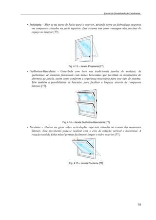 Estudo da Durabilidade de Caixilharias 
• Projetante - Abre-se na parte de baixo para o exterior, girando sobre as dobradiças suspensa 
em compassos situados na parte superior. Este sistema tem como vantagem não precisar de 
espaço no interior [77]. 
55 
Fig. 4.13 – Janela Projetante [77]. 
• Guilhotina-Basculante - Concebida com base nas tradicionais janelas de madeira. As 
guilhotinas de alumínio funcionam com molas helicoidais que facilitam os movimentos de 
abertura da janela, assim como conferem a segurança necessário para este tipo de sistema. 
Têm também a possibilidade de bascular, para facilitar a limpeza, através de compassos 
laterais [77]. 
Fig. 4.14 – Janela Guilhotina-Basculante [77]. 
• Pivotante - Abre-se ao girar sobre articulações especiais situadas no centro dos montantes 
laterais. Este movimento pode-se realizar com o eixo de rotação vertical e horizontal. A 
rotação total da folha móvel permite facilmente limpar o vidro exterior [77]. 
Fig. 4.15 – Janela Pivotante [77]. 
 