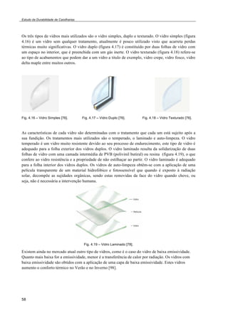 Estudo da Durabilidade de Caixilharias 
Os três tipos de vidros mais utilizados são o vidro simples, duplo e texturado. O vidro simples (figura 
4.16) é um vidro sem qualquer tratamento, atualmente é pouco utilizado visto que acarreta perdas 
térmicas muito significativas. O vidro duplo (figura 4.17) é constituído por duas folhas de vidro com 
um espaço no interior, que é preenchida com um gás inerte. O vidro texturado (figura 4.18) refere-se 
ao tipo de acabamentos que podem dar a um vidro a titulo de exemplo, vidro crepe, vidro fosco, vidro 
delta maple entre muitos outros. 
Fig. 4.16 – Vidro Simples [76]. Fig. 4.17 – Vidro Duplo [76]. Fig. 4.18 – Vidro Texturado [76]. 
As características de cada vidro são determinadas com o tratamento que cada um está sujeito após a 
sua fundição. Os tratamentos mais utilizados são o temperado, o laminado e auto-limpeza. O vidro 
temperado é um vidro muito resistente devido ao seu processo de endurecimento, este tipo de vidro é 
adequado para a folha exterior dos vidros duplos. O vidro laminado resulta da solidarização de duas 
folhas de vidro com uma camada intermédia de PVB (polivinil butiral) ou resina (figura 4.19), o que 
confere ao vidro resistência e a propriedade de não estilhaçar ao partir. O vidro laminado é adequado 
para a folha interior dos vidros duplos. Os vidros de auto-limpeza obtêm-se com a aplicação de uma 
película transparente de um material hidrofóbico e fotossensível que quando é exposto à radiação 
solar, decompõe as sujidades orgânicas, sendo estas removidas da face do vidro quando chove, ou 
seja, não é necessária a intervenção humana. 
58 
Fig. 4.19 – Vidro Laminado [78]. 
Existem ainda no mercado atual outro tipo de vidros, como é o caso do vidro de baixa emissividade. 
Quanto mais baixa for a emissividade, menor é a transferência de calor por radiação. Os vidros com 
baixa emissividade são obtidos com a aplicação de uma capa de baixa emissividade. Estes vidros 
aumento o conforto térmico no Verão e no Inverno [98]. 
 