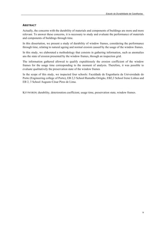 Estudo da Durabilidade de Caixilharias 
ABSTRACT 
Actually, the concerns with the durability of materials and components of buildings are more and more 
relevant. To answer these concerns, it is necessary to study and evaluate the performance of materials 
and components of buildings through time. 
In this dissertation, we present a study of durability of window frames, considering the performance 
through time, relating to natural ageing and normal erosion caused by the usage of the window frames. 
In this study, we elaborated a methodology that consists in gathering information, such as anomalies 
ans the state of erosion presented by the window frames, through an inspection grid. 
The information gathered allowed to qualify expeditiously the erosion coefficient of the window 
frames for the usage time corresponding to the moment of analysis. Therefore, it was possible to 
evaluate qualitatively the preservation state of the window frames 
In the scope of this study, we inspected four schools: Faculdade de Engenharia da Universidade do 
Porto (Engineering college of Porto), EB 2,3 School Ramalho Ortigão, EB2,3 School Irene Lisboa and 
EB 2, 3 School Augusto César Pires de Lima. 
v 
KEYWORDS: durability, deterioration coefficient, usage time, preservation state, window frames. 
 