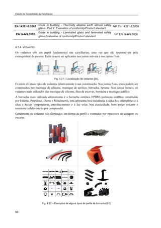 Estudo da Durabilidade de Caixilharias 
EN 14321-2:2005 Glass in building - Thermally alkaline earth silicate safety 
60 
glass - Part 2: Evaluation of conformity/Product standard 
NP EN 14321-2:2008 
EN 14449:2005 
Glass in building - Laminated glass and laminated safety 
glass Evaluation of conformity/Product standard 
NP EN 14449:2008 
4.1.4. VEDANTES 
Os vedantes têm um papel fundamental nas caixilharias, uma vez que são responsáveis pela 
estanquidade da mesma. Estes devem ser aplicados nas juntas móveis e nas juntas fixas. 
Fig. 4.21 – Localização de vedantes [34]. 
Existem diversos tipos de vedantes relativamente à sua constituição. Nas juntas fixas, estes podem ser 
constituídos por mastique de silicone, mastique de acrílico, borracha, betume. Nas juntas móveis, os 
vedantes mais utilizados são mastique de silicone, fitas de escovas, borracha e mastique acrílico. 
A borracha mais utilizada ultimamente é a borracha sintética EPDM (polímero sintético constituído 
por Etileno, Propileno, Dieno e Monómero), esta apresenta boa resistência à ação dos intempéries e a 
altas e baixas temperaturas, envelhecimento e à luz solar, boa elasticidade, bom poder isolante e 
resistente à deformação por compressão. 
Geralmente os vedantes são fabricados em forma de perfil e montados por processos de colagem ou 
encaixe. 
Fig. 4.22 – Exemplos de alguns tipos de perfis de borracha [81]. 
 