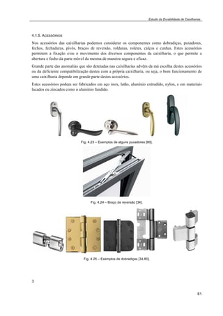 Estudo da Durabilidade de Caixilharias 
4.1.5. ACESSÓRIOS 
Nos acessórios das caixilharias podemos considerar os componentes como dobradiças, puxadores, 
fechos, fechaduras, pivôs, braços de reversão, roldanas, roletes, calços e cunhas. Estes acessórios 
permitem a fixação e/ou o movimento dos diversos componentes da caixilharia, o que permite a 
abertura e fecho da parte móvel da mesma de maneira segura e eficaz. 
Grande parte das anomalias que são detetadas nas caixilharias advêm da má escolha destes acessórios 
ou da deficiente compatibilização destes com a própria caixilharia, ou seja, o bom funcionamento de 
uma caixilharia depende em grande parte destes acessórios. 
Estes acessórios podem ser fabricados em aço inox, latão, alumínio extrudido, nylon, e em materiais 
lacados ou zincados como o alumínio fundido. 
61 
Fig. 4.23 – Exemplos de alguns puxadores [80]. 
Fig. 4.24 – Braço de reversão [34]. 
Fig. 4.25 – Exemplos de dobradiças [34,80]. 
3 
 