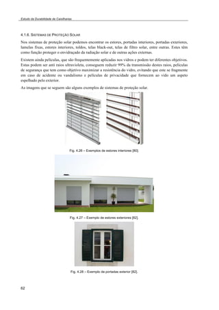 Estudo da Durabilidade de Caixilharias 
4.1.6. SISTEMAS DE PROTEÇÃO SOLAR 
Nos sistemas de proteção solar podemos encontrar os estores, portadas interiores, portadas exteriores, 
lamelas fixas, estores interiores, toldos, telas black-out, telas de filtro solar, entre outras. Estes têm 
como função proteger o envidraçado da radiação solar e de outras ações externas. 
Existem ainda películas, que são frequentemente aplicadas nos vidros e podem ter diferentes objetivos. 
Estas podem ser anti raios ultravioleta, conseguem reduzir 99% da transmissão destes raios, películas 
de segurança que tem como objetivo maximizar a resistência do vidro, evitando que este se fragmente 
em caso de acidente ou vandalismo e películas de privacidade que fornecem ao vido um aspeto 
espelhado pelo exterior. 
As imagens que se seguem são alguns exemplos de sistemas de proteção solar. 
62 
Fig. 4.26 – Exemplos de estores interiores [80]. 
Fig. 4.27 – Exemplo de estores exteriores [82]. 
Fig. 4.28 – Exemplo de portadas exterior [82]. 
 