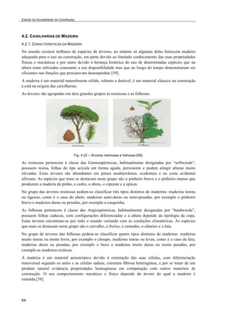 Estudo da Durabilidade de Caixilharias 
4.2. CAIXILHARIAS DE MADEIRA 
4.2.1. CARACTERÍSTICAS DA MADEIRA 
No mundo existem milhares de espécies de árvores, no entanto só algumas delas fornecem madeira 
adequada para o uso na construção, em parte devido ao limitado conhecimento das suas propriedades 
físicas e mecânicas e por outro devido à herança histórica do uso de determinadas espécies que na 
altura eram utilizadas consoante a sua disponibilidade mas que ao longo do tempo demonstraram ser 
eficientes nas funções que procuravam desempenhar [59]. 
A madeira é um material naturalmente sólido, robusto e durável, é um material clássico na construção 
e está na origem das caixilharias. 
As árvores são agrupadas em dois grandes grupos as resinosas e as folhosas. 
64 
Fig. 4.32 – Árvores resinosas e folhosas [59]. 
As resinosas pertencem à classe das Gimnospérmicas, habitualmente designadas por “softwoods”, 
possuem resina, folhas do tipo acícula em forma aguda, persistente e podem atingir alturas muito 
elevadas. Estas árvores são abundantes em países mediterrânios, ocidentais e na costa ocidental 
africana. As espécies que mais se destacam neste grupo são o pinheiro bravo e o pinheiro manso que 
produzem a madeira de pinho, o cedro, o abeto, o cipreste e a epícea. 
No grupo das árvores resinosas podem-se classificar três tipos distintos de madeiras: madeiras tenras 
ou ligeiras, como é o caso do abeto, madeiras semi-duras ou semi-pesadas, por exemplo o pinheiro 
bravo e madeiras duras ou pesadas, por exemplo a casquinha. 
As folhosas pertencem à classe das Angiospérmicas, habitualmente designadas por “hardwoods”, 
possuem folhas caducas, com configurações diferenciadas e a altura depende da tipologia da copa. 
Estas árvores encontram-se por todo o mundo variando com as condições climatéricas. As espécies 
que mais se destacam neste grupo são o carvalho, o freixo, o castanho, o ulmeiro e a faia. 
No grupo de árvores das folhosas podem-se classificar quatro tipos distintos de madeiras: madeiras 
muito tenras ou muito leves, por exemplo o choupo, madeiras tenras ou levas, como é o caso da faia, 
madeiras duras ou pesadas, por exemplo o buxo e madeiras muito duras ou muito pesadas, por 
exemplo as madeiras exóticas. 
A madeira é um material anisotrópico devido à orientação das suas células, com diferenciação 
transversal segundo os anéis e as células radiais, estrutura fibrosa heterogénea, e por se tratar de um 
produto natural evidencia propriedades homogéneas em comparação com outros materiais de 
construção. O seu comportamento mecânico e físico depende da árvore do qual a madeira é 
extraída.[59] 
 