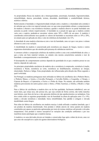 Estudo da Durabilidade de Caixilharias 
As propriedades físicas da madeira são a heterogeneidade, anisotropia, humidade, higrometricidade, 
retractibilidade, dureza, porosidade, textura, densidade, durabilidade e condutibilidade térmica, 
acústica e elétrica. 
Relativamente à humidade e à higrometricidade (relação entre a madeira e a humidade nela contida) é 
de salientar que se deve ter especial atenção uma vez que estas propriedades afetam o comportamento 
da madeira e alteram a sua resistência mecânica, quando a madeira absorve ou perde humidade esta 
aumenta ou perde volume respetivamente. A humidade ou a porção de água que a madeira contém 
varia com a espécie, podendo-se encontrar valores entre 30% e 400% do seu peso. A madeira é 
considerada comercialmente seca quando os valores de humidade se encontram entre os 18% e 20%, 
no entanto para ser aplicada em obra o valor de referência da humidade é de 12%. 
A densidade de uma madeira relaciona-se com o teor de humidade, uma vez que o seu peso e volume 
alteram-se com a sua variação. 
A durabilidade da madeira é caracterizada pela resistência aos ataques de fungos, insetos e outros 
organismos destruidores que são atraídos pela presença de substâncias nutritivas. 
A estrutura celular e composição celulósica da madeira confere a esta a má condutibilidade de calor, o 
que a torna um bom material isolante, no entanto esta mesma característica aumenta o teor de 
humidade e consequentemente a sua densidade. 
O desempenho do comportamento acústico depende da quantidade de ar que a madeira possui no seu 
interior, depende de cada caso. 
As principais propriedades mecânicas da madeira são a resistência à compressão, resistência à tração, 
resistência à flexão, resistência ao corte, resistência ao fendilhamento, resistência ao choque, 
elasticidade, fluência e fadiga. Estas propriedades são influenciadas pela direção das fibras segundo a 
qual é solicitada. 
Em Portugal, as madeiras portuguesas mais utilizadas no fabrico de caixilharias são o Pinheiro Bravo, 
o Pinheiro Manso, a Acácia, o Carvalho Português, o Carvalho Robles, a Casquinha, o Choupo, o 
Cipreste do Buçaco, a Criptoméria, o Freixo e o Pinho de Alepo. No entanto, são utilizadas também 
madeiras provenientes de outros países como o Abeto, o Pinho Austríaco, a Afzélia, o Moabi e o Sipo 
[59]. 
Para o fabrico de caixilharias a madeira deve ser de boa qualidade, facilmente trabalhável, sem ser 
muito dura, que esteja seca, não possua nós, que seja cortada de forma correta, não tenha manchas 
nem bolores, nem furos de larvas e não apresente defeitos do tipo apodrecimentos ou rachaduras. Esta 
deve ainda exibir as seguintes propriedades: teor de humidade na altura da aplicação entre 12 a 14%; 
média a elevada resistência e densidade; baixa retratibilidade; boa aptidão à colagem e elevada 
durabilidade contra fungos. 
Para além do fabrico de caixilharias em madeira maciça é ainda utilizada a madeira lamelada, que é 
um produto da madeira transformado. Este produto é obtido através de vários painéis de madeira 
constituídos por aparas ou partículas aglomeradas por meio de resinas sintéticas sob pressão e elevadas 
temperaturas. Este produto é menos susceptível às variações das condições ambientais e por isso 
manifesta menos patologias que a madeira maciça. 
A madeira e os seus derivados devem ser tratadas e conservadas logo após o abate da árvore, uma vez 
que estes são susceptíveis a ações de agentes deterioadores biológicos. 
65 
 