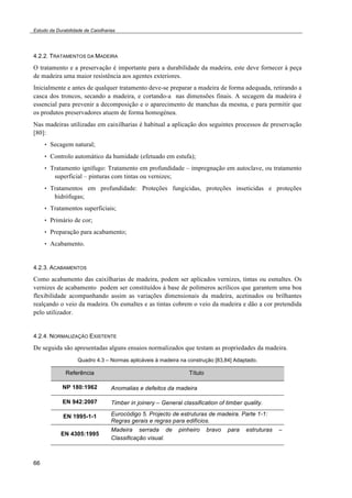Estudo da Durabilidade de Caixilharias 
4.2.2. TRATAMENTOS DA MADEIRA 
O tratamento e a preservação é importante para a durabilidade da madeira, este deve fornecer à peça 
de madeira uma maior resistência aos agentes exteriores. 
Inicialmente e antes de qualquer tratamento deve-se preparar a madeira de forma adequada, retirando a 
casca dos troncos, secando a madeira, e cortando-a nas dimensões finais. A secagem da madeira é 
essencial para prevenir a decomposição e o aparecimento de manchas da mesma, e para permitir que 
os produtos preservadores atuem de forma homogénea. 
Nas madeiras utilizadas em caixilharias é habitual a aplicação dos seguintes processos de preservação 
[80]: 
66 
• Secagem natural; 
• Controlo automático da humidade (efetuado em estufa); 
• Tratamento ignífugo: Tratamento em profundidade – impregnação em autoclave, ou tratamento 
superficial – pinturas com tintas ou vernizes; 
• Tratamentos em profundidade: Proteções fungicidas, proteções inseticidas e proteções 
hidrófugas; 
• Tratamentos superficiais; 
• Primário de cor; 
• Preparação para acabamento; 
• Acabamento. 
4.2.3. ACABAMENTOS 
Como acabamento das caixilharias de madeira, podem ser aplicados vernizes, tintas ou esmaltes. Os 
vernizes de acabamento podem ser constituídos á base de polímeros acrílicos que garantem uma boa 
flexibilidade acompanhando assim as variações dimensionais da madeira, acetinados ou brilhantes 
realçando o veio da madeira. Os esmaltes e as tintas cobrem o veio da madeira e dão a cor pretendida 
pelo utilizador. 
4.2.4. NORMALIZAÇÃO EXISTENTE 
De seguida são apresentadas alguns ensaios normalizados que testam as propriedades da madeira. 
Quadro 4.3 – Normas aplicáveis à madeira na construção [83,84] Adaptado. 
Referência Título 
NP 180:1962 Anomalias e defeitos da madeira 
EN 942:2007 Timber in joinery – General classification of timber quality. 
EN 1995-1-1 Eurocódigo 5. Projecto de estruturas de madeira. Parte 1-1: 
Regras gerais e regras para edifícios. 
EN 4305:1995 
Madeira serrada de pinheiro bravo para estruturas – 
Classificação visual. 
 
