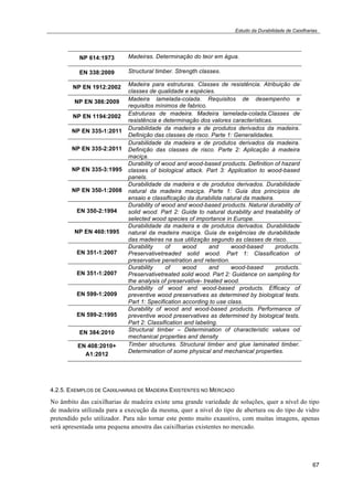 Estudo da Durabilidade de Caixilharias 
67 
NP 614:1973 Madeiras. Determinação do teor em água. 
EN 338:2009 Structural timber. Strength classes. 
NP EN 1912:2002 Madeira para estruturas. Classes de resistência. Atribuição de 
classes de qualidade e espécies. 
NP EN 386:2009 Madeira lamelada-colada. Requisitos de desempenho e 
requisitos mínimos de fabrico. 
NP EN 1194:2002 Estruturas de madeira. Madeira lamelada-colada.Classes de 
resistência e determinação dos valores características. 
NP EN 335-1:2011 Durabilidade da madeira e de produtos derivados da madeira. 
Definição das classes de risco. Parte 1: Generalidades. 
NP EN 335-2:2011 
Durabilidade da madeira e de produtos derivados da madeira. 
Definição das classes de risco. Parte 2: Aplicação à madeira 
maciça. 
NP EN 335-3:1995 
Durability of wood and wood-based products. Definition of hazard 
classes of biological attack. Part 3: Application to wood-based 
panels. 
NP EN 350-1:2008 
Durabilidade da madeira e de produtos derivados. Durabilidade 
natural da madeira maciça. Parte 1: Guia dos princípios de 
ensaio e classificação da durabilida natural da madeira. 
EN 350-2:1994 
Durability of wood and wood-based products. Natural durability of 
solid wood. Part 2: Guide to natural durability and treatability of 
selected wood species of importance in Europe. 
NP EN 460:1995 
Durabilidade da madeira e de produtos derivados. Durabilidade 
natural da madeira maciça. Guia de exigências de durabilidade 
das madeiras na sua utilização segundo as classes de risco. 
EN 351-1:2007 
Durability of wood and wood-based products. 
Preservativetreaded solid wood. Part 1: Classification of 
preservative penetration and retention. 
EN 351-1:2007 
Durability of wood and wood-based products. 
Preservativetreated solid wood. Part 2: Guidance on sampling for 
the analysis of preservative- treated wood. 
EN 599-1:2009 
Durability of wood and wood-based products. Efficacy of 
preventive wood preservatives as determined by biological tests. 
Part 1: Specification according to use class. 
EN 599-2:1995 
Durability of wood and wood-based products. Performance of 
preventive wood preservatives as determined by biological tests. 
Part 2: Classification and labeling. 
EN 384:2010 Structural timber – Determination of characteristic values od 
mechanical properties and density 
EN 408:2010+ 
A1:2012 
Timber structures. Structural timber and glue laminated timber. 
Determination of some physical and mechanical properties. 
4.2.5. EXEMPLOS DE CAIXILHARIAS DE MADEIRA EXISTENTES NO MERCADO 
No âmbito das caixilharias de madeira existe uma grande variedade de soluções, quer a nível do tipo 
de madeira utilizada para a execução da mesma, quer a nível do tipo de abertura ou do tipo de vidro 
pretendido pelo utilizador. Para não tornar este ponto muito exaustivo, com muitas imagens, apenas 
será apresentada uma pequena amostra das caixilharias existentes no mercado. 
 