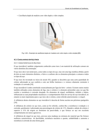 Estudo da Durabilidade de Caixilharias 
69 
• Caixilharia dupla de madeira com vidro duplo e vidro simples. 
Fig. 4.36 – Exemplo de caixilharia dupla em madeira com vidro duplo e vidro simples [85]. 
4.3. CAIXILHARIAS EM AÇO INOX 
4.3.1. CARACTERÍSTICAS DO AÇO INOX 
O aço inoxidável, também vulgarmente conhecido como inox é um material de utilização comum em 
vários domínios da construção. 
O aço inox não é um metal puro, como todos os tipos de aço, mas sim uma liga metálica obtida a partir 
de dois ou mais elementos distintos, o ferro e o carbono são os elementos principais e comuns a todos 
os tipos de aço. 
O aço inox foi inventado no início do século XX, quando se descobriu que uma certa quantidade de 
crómio adicionado ao aço conferia a este um brilho luminoso e o tornava altamente resistente à 
oxidação e à corrosão [34]. 
O aço inoxidável é então constituído essencialmente por ligas de ferro - crómio. Existem outros metais 
também utilizados como elementos de liga, mas o crómio é o elemento primordial, uma vez que lhe 
confere a resistência à corrosão desejada. Os elementos de níquel, molibdénio, nióbido e titânio, 
influenciam as suas propriedades mecânicas e o comportamento final em serviço do aço inoxidável, no 
entanto os mais importantes para o aço inox são o crómio, como referido anteriormente e o níquel. 
A influência destes elementos no aço inoxidável é descrita de forma sucinta nos próximos parágrafos 
[34]. 
A influência do crómio no aço inox, como já foi referido, confere-lhe a resistência à oxidação e à 
corrosão, geralmente é adicionada uma percentagem de crómio de 11%. Quando a adição de crómio é 
superior a 11% dá origem ao fenómeno de passividade, o que fornece ao aço um excelente 
comportamento em meios agressivos. 
A influência do níquel no aço inox, provoca uma mudança na estrutura do material que lhe fornece 
melhores características de ductilidade, resistência mecânica a quente, soldabilidade e aumenta a 
resistência à corrosão de uma forma geral. 
 