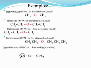  Metoximetano (IUPAC) ou éter dimetílico (usual)
CH3 – O – CH3
• Etóxietano (IUPAC) ou éter dimetílico (usual)
CH3-CH2 – O – CH2-CH3
• Metoxietano (IUPAC) ou Éter metiletílico (usual)
CH3 – CH2 – O – CH3
 Etóxipropano (IUPAC) ou éter etílpropilico (usual)
CH3-CH2 – O – CH2-CH2-CH3
Metoxibenzeno (IUPAC) ou Éter metilfetílico (usual)
Exemplos:
 