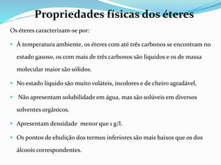 Os éteres caracterizam-se por:
 À temperatura ambiente, os éteres com até três carbonos se encontram no
estado gasoso, os com mais de três carbonos são líquidos e os de massa
molecular maior são sólidos.
 No estado líquido são muito voláteis, incolores e de cheiro agradável,
 Não apresentam solubilidade em água, mas são solúveis em diversos
solventes orgânicos.
 Apresentam densidade menor que 1 g/l.
 Os pontos de ebulição dos termos inferiores são mais baixos que os dos
álcoois correspondentes.
Propriedades físicas dos éteres
 