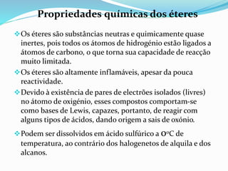 Os éteres são substâncias neutras e quimicamente quase
inertes, pois todos os átomos de hidrogénio estão ligados a
átomos de carbono, o que torna sua capacidade de reacção
muito limitada.
Os éteres são altamente inflamáveis, apesar da pouca
reactividade.
Devido à existência de pares de electrões isolados (livres)
no átomo de oxigénio, esses compostos comportam-se
como bases de Lewis, capazes, portanto, de reagir com
alguns tipos de ácidos, dando origem a sais de oxónio.
Podem ser dissolvidos em ácido sulfúrico a 0oC de
temperatura, ao contrário dos halogenetos de alquila e dos
alcanos.
Propriedades químicas dos éteres
 