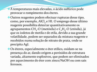 À temperaturas mais elevadas, o ácido sulfúrico pode
provocar o rompimento dos éteres.
Outros reagentes podem efectuar rupturas desse tipo,
como, por exemplo, AlCl3 e HI. O emprego desse último
reagente possibilita detectar quantitativamente os
agrupamentos CH3-O (metóxila) e C2H5-O (etóxila), já
que os iodetos de metila e de etila, devido a sua grande
volatilidade, podem ser separados da mistura reagente e
recebidos numa solução de nitrato de prata, onde se
precipita AgI.
Os éteres, especialmente o éter etílico, oxidam-se na
presença do ar, dando origem a peróxidos de estrutura
variada, altamente explosivos, que podem ser eliminados
por aquecimento do éter com zinco/NaOH ou com sais
ferrosos.
 