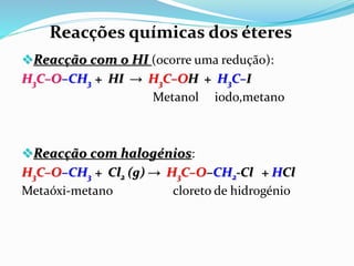 Reacção com o HI (ocorre uma redução):
H3C–O–CH3 + HI → H3C–OH + H3C–I
Metanol iodo,metano
Reacção com halogénios:
H3C–O–CH3 + Cl2 (g) → H3C–O–CH2-Cl + HCl
Metaóxi-metano cloreto de hidrogénio
Reacções químicas dos éteres
 
