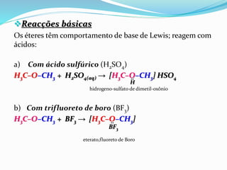 Reacções básicas
Os éteres têm comportamento de base de Lewis; reagem com
ácidos:
a) Com ácido sulfúrico (H2SO4)
H3C–O–CH3 + H2SO4(aq) → [H3C–O–CH3] HSO4
hidrogeno-sulfato de dimetil-oxônio
b) Com trifluoreto de boro (BF3)
H3C–O–CH3 + BF3 → [H3C–O–CH3]
eterato,fluoreto de Boro
H
̤
BF3
̤
 