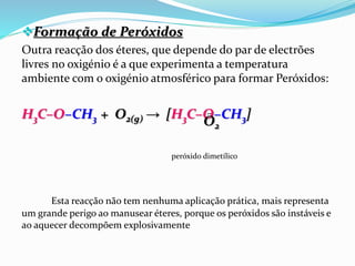 Formação de Peróxidos
Outra reacção dos éteres, que depende do par de electrões
livres no oxigénio é a que experimenta a temperatura
ambiente com o oxigénio atmosférico para formar Peróxidos:
H3C–O–CH3 + O2(g) → [H3C–O–CH3]
peróxido dimetílico
Esta reacção não tem nenhuma aplicação prática, mais representa
um grande perigo ao manusear éteres, porque os peróxidos são instáveis e
ao aquecer decompõem explosivamente
O2
̤
 