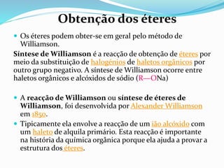  Os éteres podem obter-se em geral pelo método de
Williamson.
Síntese de Williamson é a reacção de obtenção de éteres por
meio da substituição de halogénios de haletos orgânicos por
outro grupo negativo. A síntese de Williamson ocorre entre
haletos orgânicos e alcóxidos de sódio (R—ONa)
 A reacção de Williamson ou síntese de éteres de
Williamson, foi desenvolvida por Alexander Williamson
em 1850.
 Tipicamente ela envolve a reacção de um ião alcóxido com
um haleto de alquila primário. Esta reacção é importante
na história da química orgânica porque ela ajuda a provar a
estrutura dos éteres.
Obtenção dos éteres
 