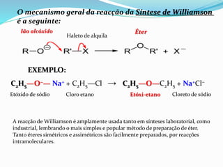 O mecanismo geral da reacção da Síntese de Williamson
é a seguinte:
C2H5—O−— Na+ + C2H5—Cl → C2H5—O—C2H5 + Na+Cl−
Etóxido de sódio Cloro etano Etóxi-etano Cloreto de sódio
Ião alcóxido
Haleto de alquila
Éter
EXEMPLO:
A reacção de Williamson é amplamente usada tanto em sínteses laboratorial, como
industrial, lembrando o mais simples e popular método de preparação de éter.
Tanto éteres simétricos e assimétricos são facilmente preparados, por reacções
intramoleculares.
 