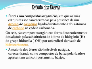  Éteres são compostos orgânicos, em que as suas
estruturas são caracterizadas pela presença de um
átomo de oxigênio ligado direitamente a dois átomos
de carbono na cadeia carbonada.
Ou seja, são compostos orgânicos derivados teoricamente
dos álcoois pela substituição do átomo de hidrgénio (H)
do grupo hidroxila (-OH) por um radical derivado de
hidrocarboneto.
 A maioria dos éteres são imiscíveis na água,
caracterizando como compostos de baixa polaridade e
apresentam um comportamento básico.
Estudo dos Éteres
 