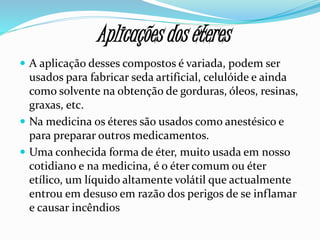 Aplicações dos éteres
 A aplicação desses compostos é variada, podem ser
usados para fabricar seda artificial, celulóide e ainda
como solvente na obtenção de gorduras, óleos, resinas,
graxas, etc.
 Na medicina os éteres são usados como anestésico e
para preparar outros medicamentos.
 Uma conhecida forma de éter, muito usada em nosso
cotidiano e na medicina, é o éter comum ou éter
etílico, um líquido altamente volátil que actualmente
entrou em desuso em razão dos perigos de se inflamar
e causar incêndios
 