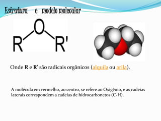 Onde R e R' são radicais orgânicos (alquila ou arila).
A molécula em vermelho, ao centro, se refere ao Oxigênio, e as cadeias
laterais correspondem a cadeias de hidrocarbonetos (C-H).
Estrutura e modelo molecular
 