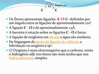  Os Éteres apresentam ligações -C-O-C- definidas por
um ângulo entre as ligações de aproximadamente 120°
 A ligação C - O é de aproximadamente 1,5Å.
 A barreira à rotação sobre as ligações C - O é baixa.
 A ligação de oxigênios em álcoois e água são similares.
 Na linguagem da teoria da ligação de valência, a
hibridação no oxigénio é sp3.
 O Oxigénio é mais eletronegativo que o carbono, então
o hidrogênio alfa nos éteres são mais ácidos que nos
hidrocarbonetos simples.
O
C C
ângulo 120°
 