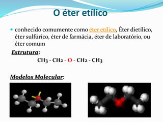 O éter etílico
 conhecido comumente como éter etílico, Éter dietílico,
éter sulfúrico, éter de farmácia, éter de laboratório, ou
éter comum
Estrutura:
CH3 - CH2 - O - CH2 - CH3
Modelos Molecular:
 