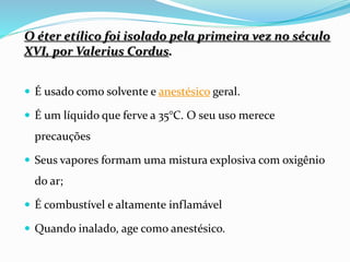 O éter etílico foi isolado pela primeira vez no século
XVI, por Valerius Cordus.
 É usado como solvente e anestésico geral.
 É um líquido que ferve a 35°C. O seu uso merece
precauções
 Seus vapores formam uma mistura explosiva com oxigênio
do ar;
 É combustível e altamente inflamável
 Quando inalado, age como anestésico.
 