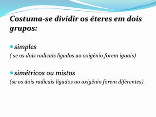 Costuma-se dividir os éteres em dois
grupos:
 simples
( se os dois radicais ligados ao oxigênio forem iguais)
 simétricos ou mistos
(se os dois radicais ligados ao oxigênio forem diferentes).
 