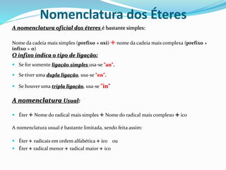 Nomenclatura dos Éteres
A nomenclatura oficial dos éteres é bastante simples:
Nome da cadeia mais simples (prefixo + oxi) +nome da cadeia mais complexa (prefixo +
infixo + o)
O infixo indica o tipo de ligação:
 Se for somente ligação simples usa-se "an".
 Se tiver uma dupla ligação, usa-se "en".
 Se houver uma tripla ligação, usa-se "in"
A nomenclatura Usual:
 Éter + Nome do radical mais simples + Nome do radical mais complexo + ico
A nomenclatura usual é bastante limitada, sendo feita assim:
 Éter + radicais em ordem alfabética + ico ou
 Éter + radical menor + radical maior + ico
 