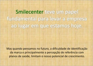 Smilecenter




Mas quando pensamos no futuro, a dificuldade de identificação
  da marca e principalmente a percepção de referência com
 planos de saúde, limitam o nosso potencial de crescimento.
 