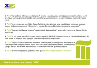 1- “XiiiS” no contexto “clínicas odontológicas” remete à sua atividade principal, dar um sorriso, fazer sorrir,
 promover sorriso, promover saúde. Ao mesmo tempo, diferencia dos concorrentes que atuam no mesmo
 ramo.

 2- “XiiiS” tem em comum com Nike, Apple, Twitter e eBay, além de uma trajetória de tremendo sucesso,
 poucas sílabas em seu nome. “Os melhores nomes são curtos, fáceis de memorizar e pronunciar”

 3- “XiiiS” foje dos clichês que indicam “modernidade da atualidade”, assim, não é um nome datado. Tendo
 vida longa.

 4- “XiiiS” é um nome que não funciona apenas no papel. Ele é fácil de pronunciar, os clientes são capazes de
 falar sobre “o negócio” sem gaguejar ou tropeçar nas próprias palavras.

 5- “XiiiS” segue o sucesso de muitas empresas da nova geração de negócios, empresas que
 criaram palavras completamente novas para batizar seus empreendimentos. Nomes como
 Google e Flickr desafiaram o dicionário e se transformaram em grandes sucessos.

 6- “XiiiS” é um nome próprio, podemos dizer que “é um nome para chamar de nosso”




Mais 6 motivos para sermos “XiiiS”
 