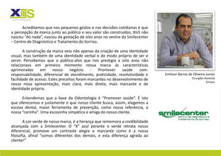 Acreditamos que nos pequenos gestos e nas decisões cotidianas é que
a percepção da marca junto ao público e seu valor são construídos, XiiiS não
nasceu “do nada”, nasceu da gestação de oito anos no ventre da Smilecenter
– Centro de Diagnóstico e Tratamento do Sorriso.

       A construção da marca veio não apenas da criação de uma identidade
visual, mas também de uma identidade verbal e do modo próprio de ser e
servir. Percebemos que o público-alvo que nos prestigia a oito anos não
relacionava em primeiro momento nossa marca às características
aprimoradas      em     nosso     negócio    -   Promover     saúde    com:
responsabilidade, diferencial de atendimento, praticidade, resolutividade e    Emilson Barros de Oliveira Junior
facilidade de acesso. Estes preceitos foram marcantes no desenvolvimento de                     Cirurgião-Dentista
                                                                                                           Diretor
nossa nova apresentação, mais clara, mais direta, mais marcante e de
identidade própria.

      Entendemos que a base da Odontologia é “Promover saúde”. É isto
que oferecemos e justamente o que nosso cliente busca, assim, elegemos a
escova dental, maior ferramenta de prevenção, como nossa referência, a
nossa “carinha”. Uma escovinha simpática e amiga do nosso cliente.

       A cor verde de nossa marca, é a herança que rememora a credibilidade
alcançada com a Smilecenter. O “X” azul perante o verde retrata nosso
diferencial, promove um contraste alegre e marcante como é a nossa
filosofia, afinal “somos diferentes dos demais, e esta diferença agrada ao
cliente!”
 