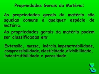 Propriedades Gerais da Matéria: As propriedades gerais da matéria são aquelas comuns a qualquer espécie de matéria. As propriedades gerais da matéria podem ser classificadas em: PG Extensão, massa, inércia,impenetrabilidade, compressibilidade,elasticidade,divisibilidade, indestrutibilidade e porosidade. 