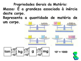 Propriedades Gerais da Matéria: Massa: É a grandeza associada à inércia deste corpo. Representa a quantidade de matéria de um corpo. PG 10 3  = 1000 