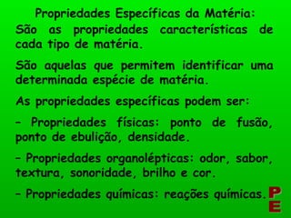 São as propriedades características de cada tipo de matéria. São aquelas que permitem identificar uma determinada espécie de matéria. As propriedades específicas podem ser: –  Propriedades físicas: ponto de fusão, ponto de ebulição, densidade. –  Propriedades organolépticas: odor, sabor, textura, sonoridade, brilho e cor. –  Propriedades químicas: reações químicas. Propriedades Específicas da Matéria: PE 