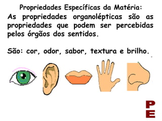 As propriedades organolépticas são as propriedades que podem ser percebidas pelos órgãos dos sentidos. São: cor, odor, sabor, textura e brilho. Propriedades Específicas da Matéria: PE 