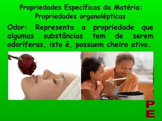 Odor: Representa a propriedade que algumas substâncias tem de serem odoríferas, isto é, possuem cheiro ativo. Propriedades Específicas da Matéria: PE Propriedades organolépticas 