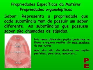 Propriedades Específicas da Matéria: PE Sabor: Representa a propriedade que cada substância tem de possuir um sabor diferente. As substâncias que possuem sabor são chamadas de sápidas. Propriedades organolépticas Nós temos diferentes papilas gustativas na língua e algumas regiões são  mais sensíveis  do que outras. Mas elas não são divididas em seções perfeitas, para doce, azedo,etc..   