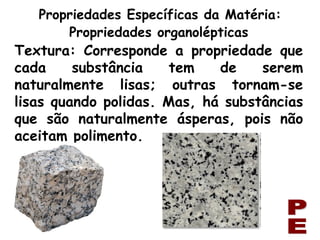 Textura: Corresponde a propriedade que cada substância tem de serem naturalmente lisas; outras tornam-se lisas quando polidas. Mas, há substâncias que são naturalmente ásperas, pois não aceitam polimento. Propriedades Específicas da Matéria: PE Propriedades organolépticas 