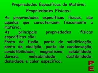 Propriedades Físicas: Propriedades Específicas da Matéria: PE As propriedades específicas físicas, são aquelas que caracterizam fisicamente a matéria. As principais propriedades físicas específicas são: Ponto de fusão, ponto de solidificação, ponto de ebulição, ponto de condensação, condutibilidade, magnetismo, solubilidade, dureza, maleabilidade, ductibilidade, densidade e calor específico. 