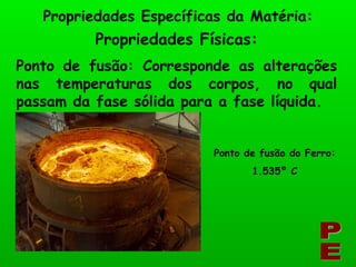 Propriedades Físicas: Propriedades Específicas da Matéria: PE Ponto de fusão: Corresponde as alterações nas temperaturas dos corpos, no qual passam da fase sólida para a fase líquida. Ponto de fusão do Ferro: 1.535º C 